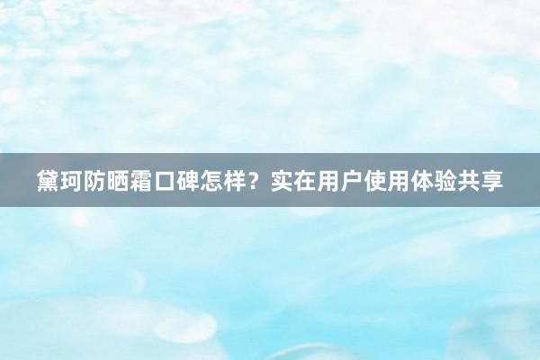 黛珂防晒霜口碑怎样？实在用户使用体验共享