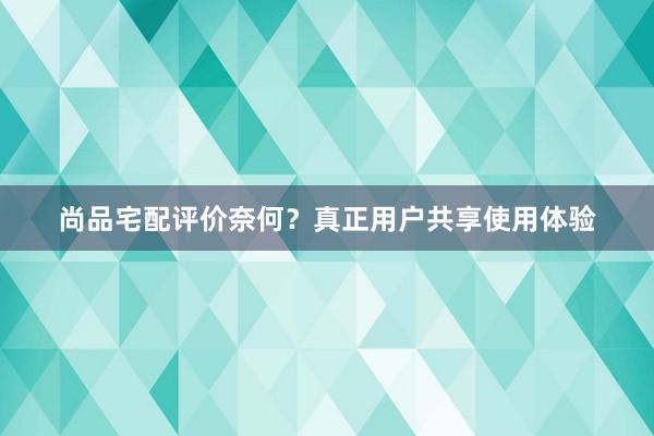 尚品宅配评价奈何？真正用户共享使用体验