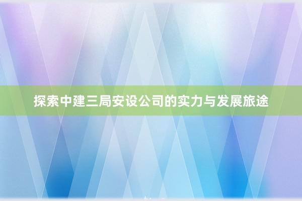 探索中建三局安设公司的实力与发展旅途