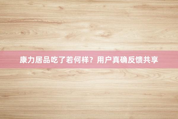 康力居品吃了若何样？用户真确反馈共享