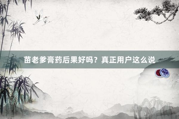 苗老爹膏药后果好吗？真正用户这么说