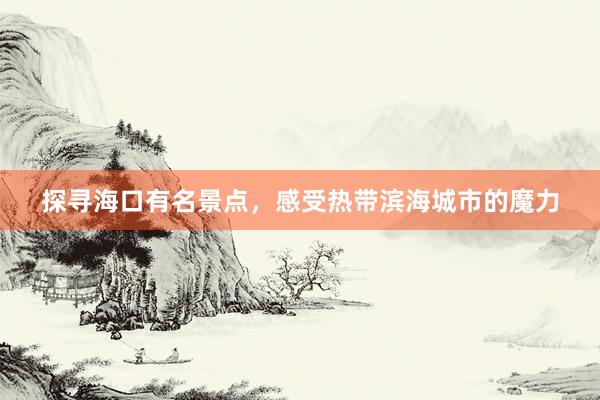 探寻海口有名景点，感受热带滨海城市的魔力