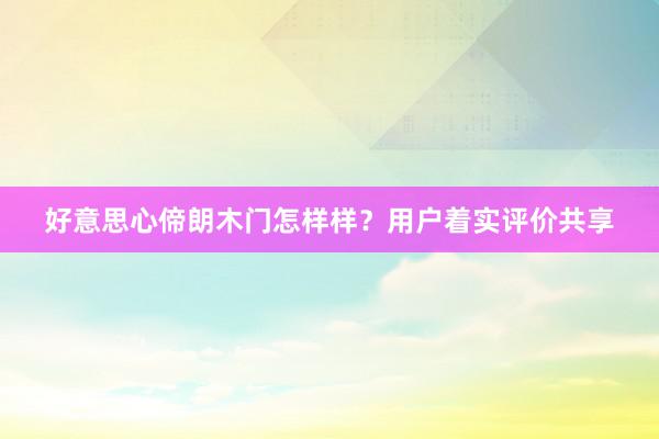 好意思心偙朗木门怎样样？用户着实评价共享